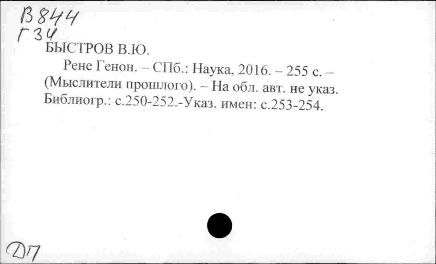 ﻿ГЪУ
БЫСТРОВ В.Ю.
Рене Генон. - СПб.: Наука, 2016. - 255 с. -(Мыслители прошлого). - На обл. авт. не указ, Библиогр.: с.250-252.-Указ. имен: с.253-254.
7)7